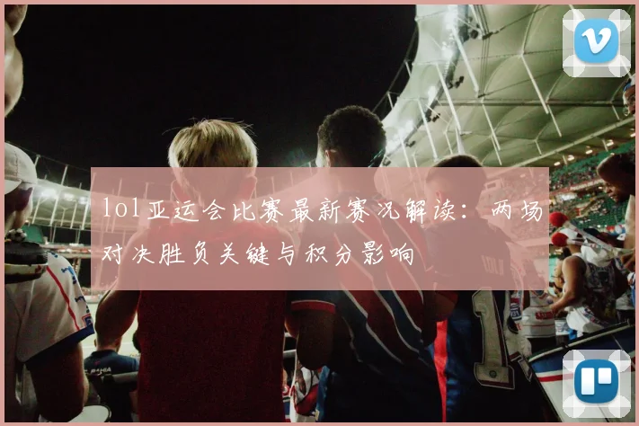 lol亚运会比赛最新赛况解读：两场对决胜负关键与积分影响