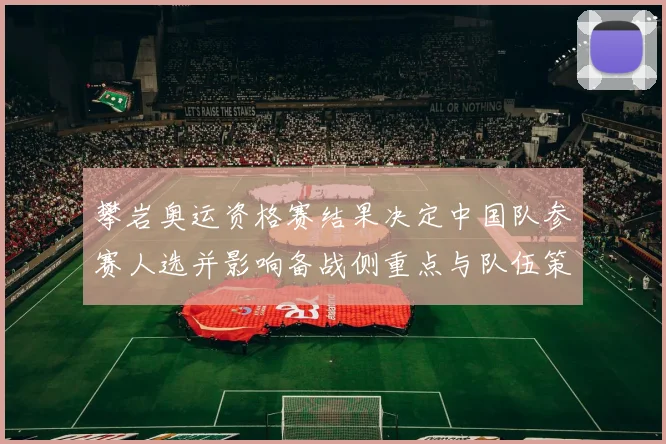 攀岩奥运资格赛结果决定中国队参赛人选并影响备战侧重点与队伍策略