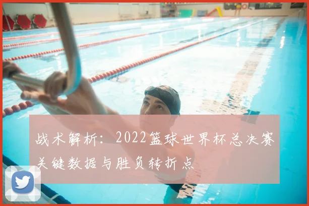 战术解析：2022篮球世界杯总决赛关键数据与胜负转折点