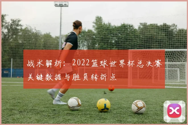 战术解析：2022篮球世界杯总决赛关键数据与胜负转折点