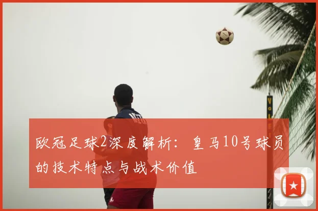 欧冠足球2深度解析：皇马10号球员的技术特点与战术价值