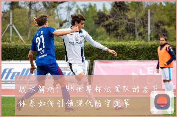 战术解析：98世界杯法国队的后卫体系如何引领现代防守变革