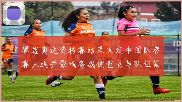 攀岩奥运资格赛结果决定中国队参赛人选并影响备战侧重点与队伍策略