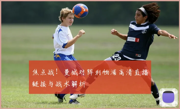 焦点战！曼城对阵利物浦高清直播链接与战术解析