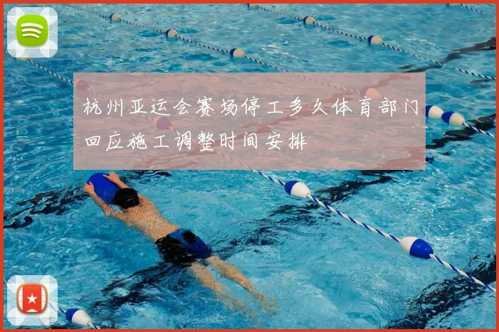 杭州亚运会赛场停工多久体育部门回应施工调整时间安排