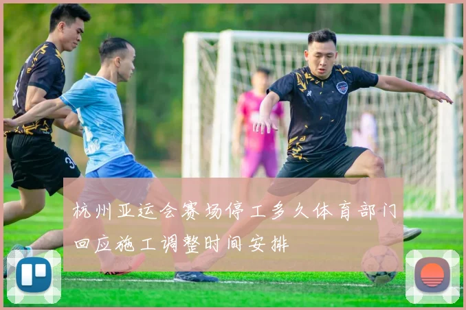 杭州亚运会赛场停工多久体育部门回应施工调整时间安排